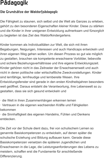 Pädagogik Die Grundsätze der Waldorfpädagogik  Die Fähigkeit zu staunen, sich selbst und die Welt als Ganzes zu erleben, gehört zu den besonderen Eigenschaften kleiner Kinder. Diese zu stärken und die Kinder in ihrer ureigenen Entwicklung aufmerksam und fürsorglich zu begleiten ist das Ziel des Waldorfkindergartens.   Kinder kommen als Individualitäten zur Welt, die sich mit ihren Begabungen, Neigungen, Interessen und auch Handicaps entwickeln und ihren eigenen Weg gehen wollen. Um diesen Prozess so gut wie möglich zu gestalten, brauchen sie kompetente erwachsene Vorbilder, liebevolle und sichere Beziehungsverhältnisse und ihre eigene Entwicklungszeit. Kinder gehören nicht in das Zeitraster der Erwachsenenwelt und auch nicht in deren politische oder wirtschaftliche Zweckvorstellungen. Kinder sind lernfähige, lernfreudige und lernbereite Wesen. Ihre Entwicklungsfenster sind gerade in den ersten Kindheitsjahren besonders weit geöffnet. Daraus entsteht die Verantwortung, ihre Lebenswelt so zu gestalten, dass sie sich gesund entwickeln und   · die Welt in ihren Zusammenhängen erkennen lernen  · Vertrauen in die eigenen wachsenden Kräfte und Fähigkeiten bekommen  · die Sinnhaftigkeit des eigenen Handelns, Fühlen und Denkens entdecken.   Die Zeit vor der Schule dient dazu, frei von schulischem Lernen so genannte Basiskompetenzen zu entwickeln, auf denen später die schulische Erziehung und Bildung aufbauen kann. Gerade diese Basiskompetenzen versetzen die späteren Jugendlichen und Erwachsenen in die Lage, die Leistungsanforderungen des Lebens zu meistern, schaffen erst die Fundamente für anschließende Differenzierung.